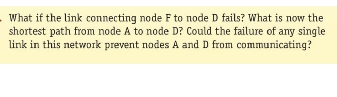 . What if the link connecting node F to node D fails? What is now the
shortest path from node A to node D? Could the failure of any single
link in this network prevent nodes A and D from communicating?