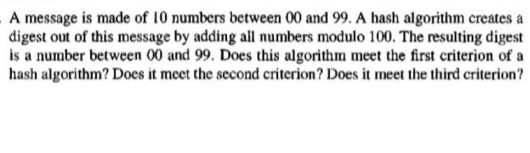 A message is made of 10 numbers between 00 and 99. A hash algorithm creates a
digest out of this message by adding all numbers modulo 100. The resulting digest
is a number between 00 and 99. Does this algorithm meet the first criterion of a
hash algorithm? Does it meet the second criterion? Does it meet the third criterion?