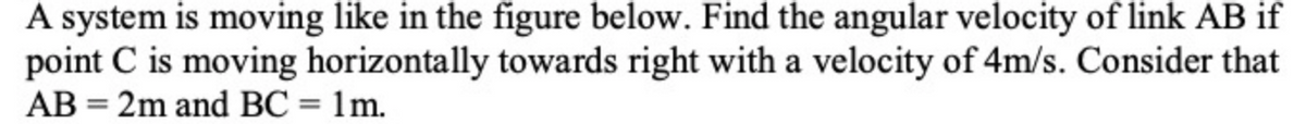 A system is moving like in the figure below. Find the angular velocity of link AB if
point C is moving horizontally towards right with a velocity of 4m/s. Consider that
AB = 2m and BC = 1m.
