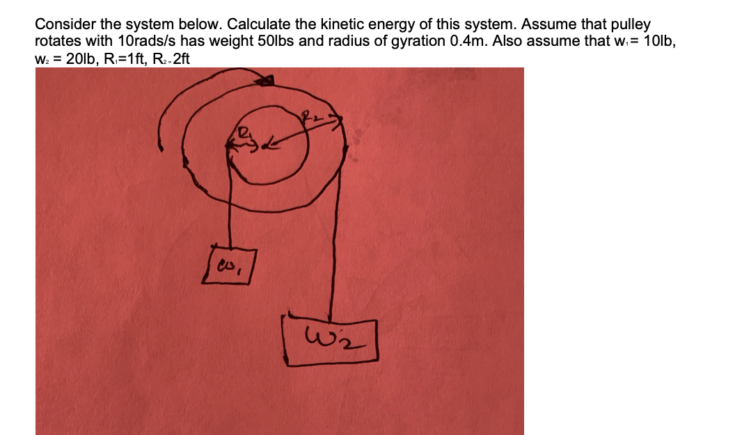 Consider the system below. Calculate the kinetic energy of this system. Assume that pulley
rotates with 10rads/s has weight 50lbs and radius of gyration 0.4m. Also assume that w.= 10lb,
W: = 20lb, R.=1ft, R..2ft
