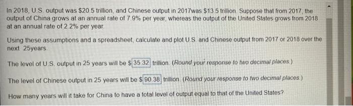 In 2018, U.S. output was $20.5 trillion, and Chinese output in 2017was $13 5 trillion Suppose that from 2017, the
output of China grows at an annual rate of 7.9% per year, whereas the output of the United States grows from 2018
at an annual rate of 2.2% per year.
Using these assumptions and a spreadsheet, calculate and plot U.S. and Chinese output from 2017 or 2018 over the
next 25years.
The level of U.S. output in 25 years will be $ 35.32 trillion. (Round your response to two decimal places.)
The level of Chinese output in 25 years will be $ 90.38 trillion. (Round your response to fwo decimal places)
How many years will it take for China to have a total level of output equal to that of the United States?
