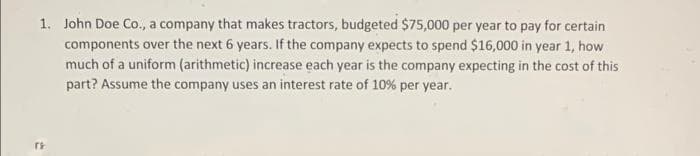1. John Doe Co., a company that makes tractors, budgeted $75,000 per year to pay for certain
components over the next 6 years. If the company expects to spend $16,000 in year 1, how
much of a uniform (arithmetic) increase each year is the company expecting in the cost of this
part? Assume the company uses an interest rate of 10 % per year.

