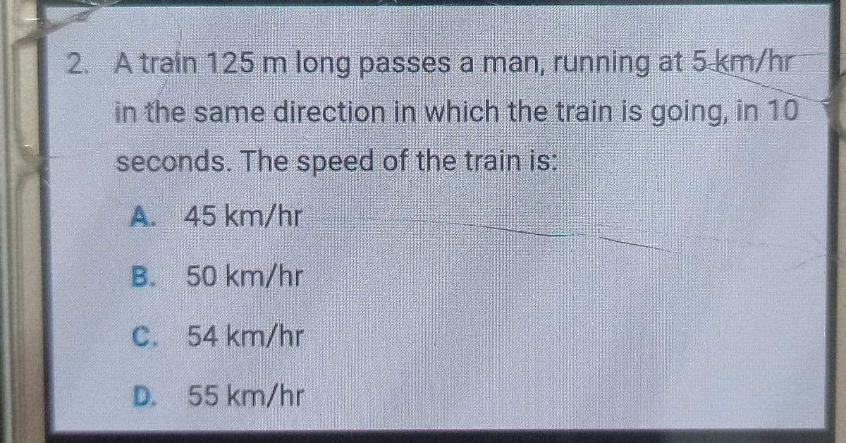 2. A train 125 m long passes a man, running at 5 km/hr
in the same direction in which the train is going, in 10
seconds. The speed of the train is
A. 45 km/hr
B. 50 km/hr
C. 54 km/hr
D. 55 km/hr
