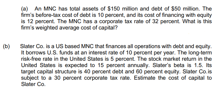 (a) An MNC has total assets of $150 million and debt of $50 million. The
firm's before-tax cost of debt is 10 percent, and its cost of financing with equity
is 12 percent. The MNC has a corporate tax rate of 32 percent. What is this
firm's weighted average cost of capital?
(b)
Slater Co. is a US based MNC that finances all operations with debt and equity.
It borrows U.S. funds at an interest rate of 10 percent per year. The long-term
risk-free rate in the United States is 5 percent. The stock market return in the
United States is expected to 15 percent annually. Slater's beta is 1.5. Its
target capital structure is 40 percent debt and 60 percent equity. Slater Co.is
subject to a 30 percent corporate tax rate. Estimate the cost of capital to
Slater Co.