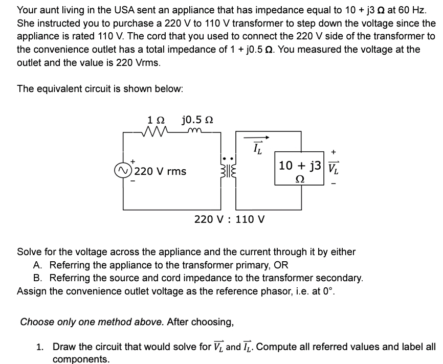 Your aunt living in the USA sent an appliance that has impedance equal to 10+ j3 2 at 60 Hz.
She instructed you to purchase a 220 V to 110 V transformer to step down the voltage since the
appliance is rated 110 V. The cord that you used to connect the 220 V side of the transformer to
the convenience outlet has a total impedance of 1 + j0.5 Q. You measured the voltage at the
outlet and the value is 220 Vrms.
The equivalent circuit is shown below:
1Ω
m
IL
+
(N) 220 V rms
10+ j3 VL
22
220 V 110 V
Solve for the voltage across the appliance and the current through it by either
A. Referring the appliance to the transformer primary, OR
B. Referring the source and cord impedance to the transformer secondary.
Assign the convenience outlet voltage as the reference phasor, i.e. at 0°.
Choose only one method above. After choosing,
1. Draw the circuit that would solve for V₁ and T₁. Compute all referred values and label all
components.
j0.5 Ω