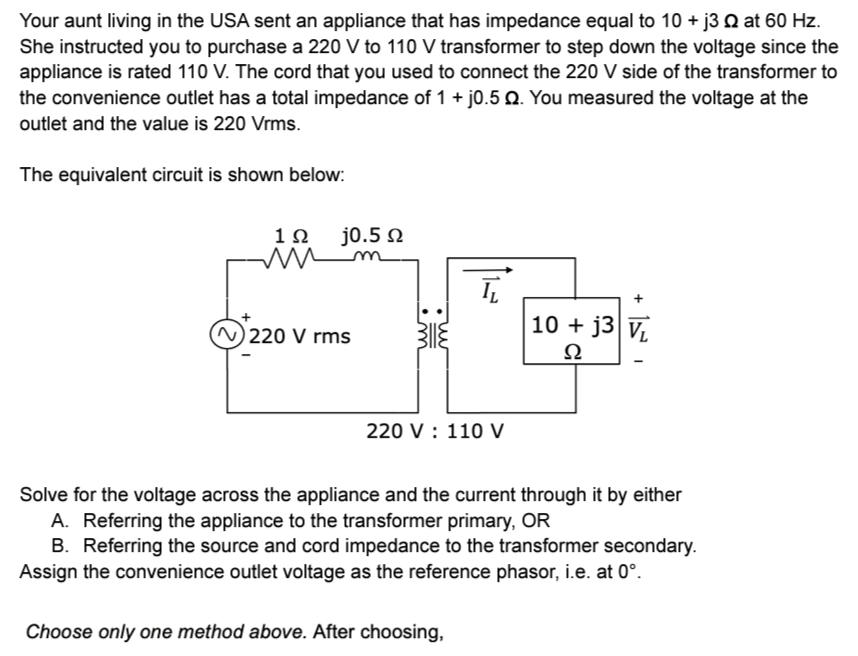 Your aunt living in the USA sent an appliance that has impedance equal to 10 + j3 2 at 60 Hz.
She instructed you to purchase a 220 V to 110 V transformer to step down the voltage since the
appliance is rated 110 V. The cord that you used to connect the 220 V side of the transformer to
the convenience outlet has a total impedance of 1 + j0.5 Q. You measured the voltage at the
outlet and the value is 220 Vrms.
The equivalent circuit is shown below:
1 Ω
m
T
220 V rms
10+ j3 V
Ω
220 V : 110 V
Solve for the voltage across the appliance and the current through it by either
A. Referring the appliance to the transformer primary, OR
B. Referring the source and cord impedance to the transformer secondary.
Assign the convenience outlet voltage as the reference phasor, i.e. at 0°.
Choose only one method above. After choosing,
j0.5 Q
+