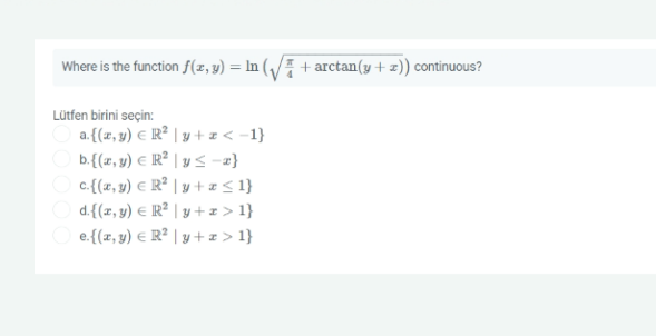 Where is the function f(z, y) = In (/ + arctan(y + z)) continuous?
Lütfen birini seçin:
a.{(z, y) € R² | y + z< -1}
b.{(z, y) € R² | y < -2}
c.{(z, 4) € R² | y + z< 1}
d.{(z, y) € R² | y + z > 1}
e.{(z, y) € R² | y + z > 1}
