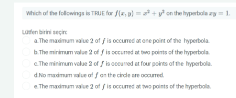 Which of the followings is TRUE for f(x, y) = 2² + y² on the hyperbola zy = 1.
Lütfen birini seçin:
a. The maximum value 2 of f is occurred at one point of the hyperbola.
b.The minimum value 2 of ƒ is occurred at two points of the hyperbola.
c.The minimum value 2 of ƒ is occurred at four points of the hyperbola.
d.No maximum value of ƒ on the circle are occurred.
e. The maximum value 2 of f is occurred at two points of the hyperbola.

