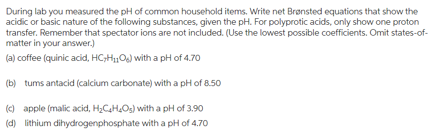 During lab you measured the pH of common household items. Write net Brønsted equations that show the
acidic or basic nature of the following substances, given the pH. For polyprotic acids, only show one proton
transfer. Remember that spectator ions are not included. (Use the lowest possible coefficients. Omit states-of-
matter in your answer.)
(a) coffee (quinic acid, HC7H₁106) with a pH of 4.70
(b) tums antacid (calcium carbonate) with a pH of 8.50
(c) apple (malic acid, H₂C4H4O5) with a pH of 3.90
(d) lithium dihydrogenphosphate with a pH of 4.70