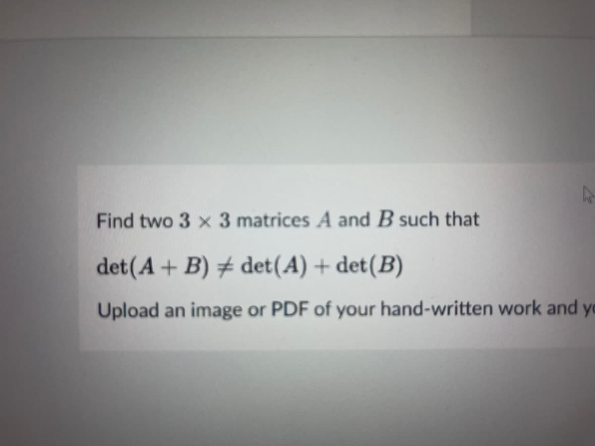 Find two 3 x 3 matrices A and B such that
det(A + B) + det(A) + det(B)
Upload an image or PDF of your hand-written work and yo
