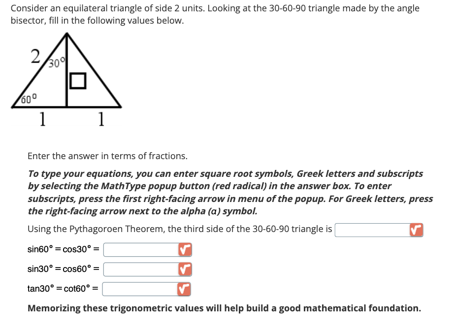 Consider an equilateral triangle of side 2 units. Looking at the 30-60-90 triangle made by the angle
bisector, fill in the following values below.
2
60⁰
30%
1
1
Enter the answer in terms of fractions.
To type your equations, you can enter square root symbols, Greek letters and subscripts
by selecting the MathType popup button (red radical) in the answer box. To enter
subscripts, press the first right-facing arrow in menu of the popup. For Greek letters, press
the right-facing arrow next to the alpha (a) symbol.
Using the Pythagoroen Theorem, the third side of the 30-60-90 triangle is
sin60° = cos30° =
sin30° = cos60° =
tan30º =cot60° =
Memorizing these trigonometric values will help build a good mathematical foundation.
✓