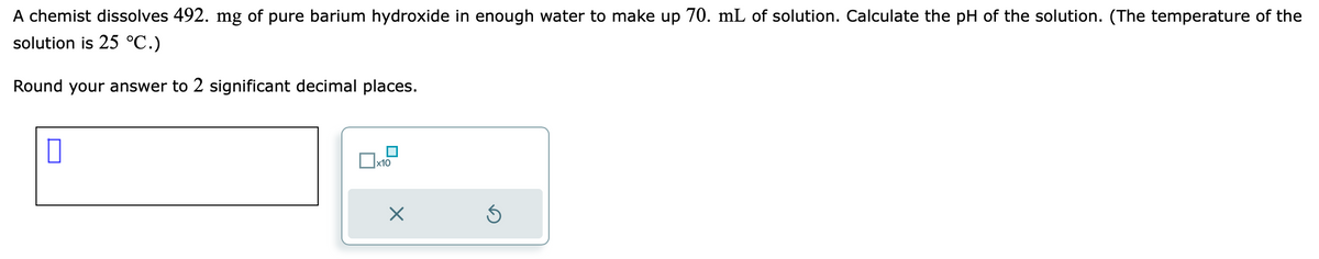 A chemist dissolves 492. mg of pure barium hydroxide in enough water to make up 70. mL of solution. Calculate the pH of the solution. (The temperature of the
solution is 25 °C.)
Round your answer to 2 significant decimal places.
x10
X
5