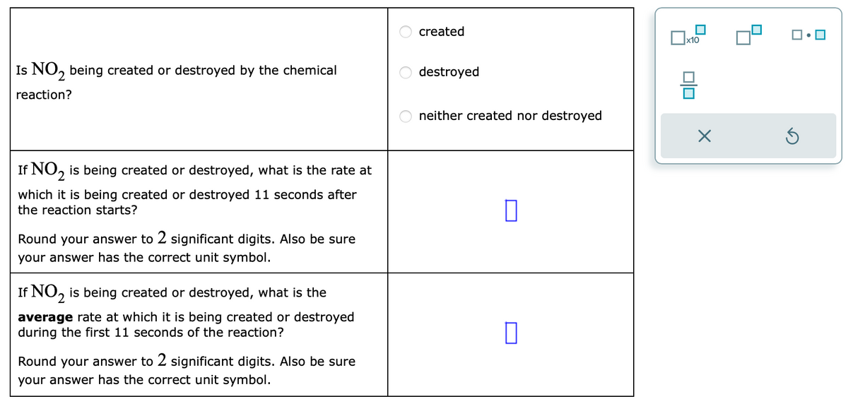 Is NO₂ being created or destroyed by the chemical
reaction?
If NO₂ is being created or destroyed, what is the rate at
which it is being created or destroyed 11 seconds after
the reaction starts?
Round your answer to 2 significant digits. Also be sure
your answer has the correct unit symbol.
If NO₂ is being created or destroyed, what is the
average rate at which it is being created or destroyed
during the first 11 seconds of the reaction?
Round your answer to 2 significant digits. Also be sure
your answer has the correct unit symbol.
OO
O
created
destroyed
neither created nor destroyed
0
x10
00
X
S