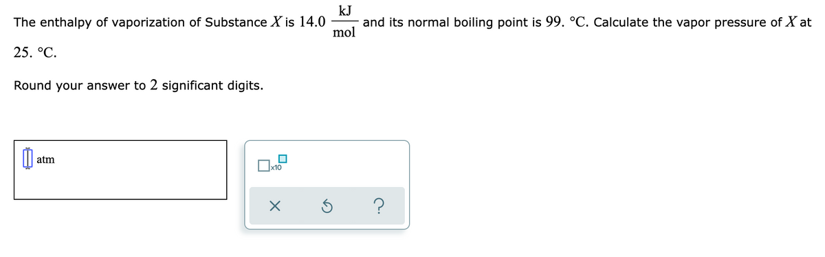 kJ
and its normal boiling point is 99. °C. Calculate the vapor pressure of X at
mol
The enthalpy of vaporization of Substance X is 14.0
25. °C.
Round your answer to 2 significant digits.
atm
?
