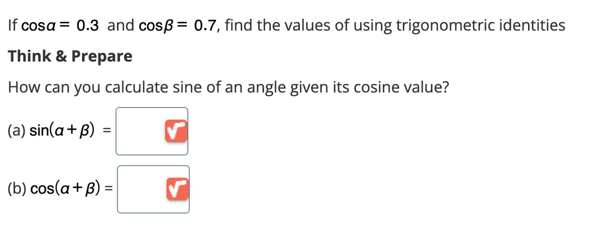 If cosa = 0.3 and cosß = 0.7, find the values of using trigonometric identities
Think & Prepare
How can you calculate sine of an angle given its cosine value?
(a) sin(a+ß)
=
(b) cos(a+B) =