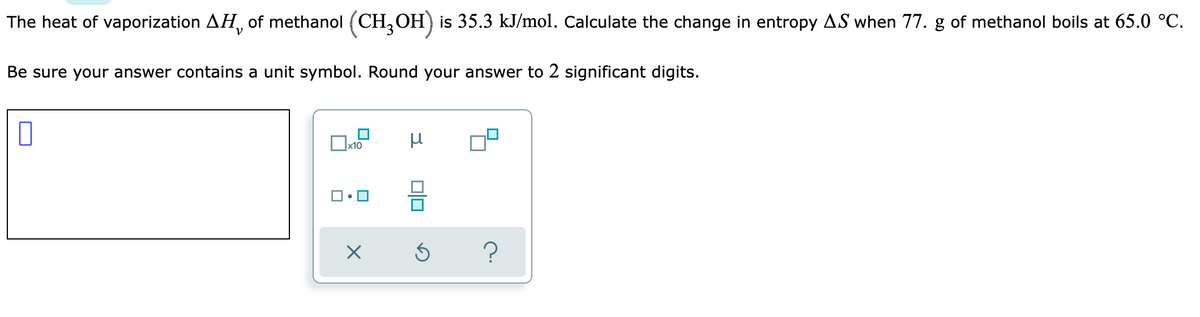 The heat of vaporization AH, of methanol (CH,OH) is 35.3 kJ/mol. Calculate the change in entropy AS when 77. g of methanol boils at 65.0 °C.
Be sure your answer contains a unit symbol. Round your answer to 2 significant digits.
x10
?
