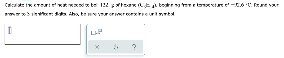 Calculate the amount of heat needed to boil 122. g of hexane (C,H,a), beginning from a temperature of -92.6 °C. Round your
answer to 3 significant digits. Also, be sure your answer contains a unit symbol.
x10
