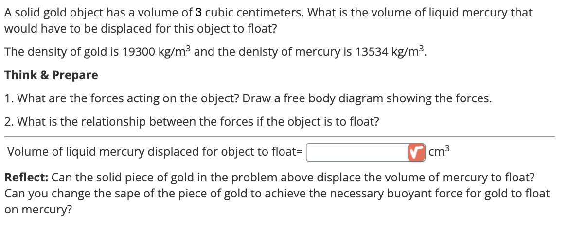 A solid gold object has a volume of 3 cubic centimeters. What is the volume of liquid mercury that
would have to be displaced for this object to float?
The density of gold is 19300 kg/m³ and the denisty of mercury is 13534 kg/m³.
Think & Prepare
1. What are the forces acting on the object? Draw a free body diagram showing the forces.
2. What is the relationship between the forces if the object is to float?
Volume of liquid mercury displaced for object to float=
cm³
Reflect: Can the solid piece of gold in the problem above displace the volume of mercury to float?
Can you change the sape of the piece of gold to achieve the necessary buoyant force for gold to float
on mercury?