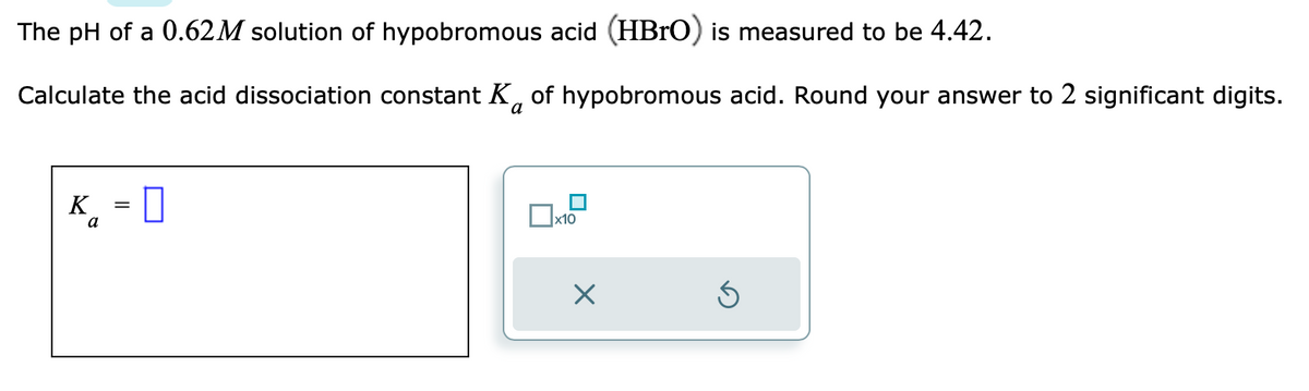 The pH of a 0.62M solution of hypobromous acid (HBrO) is measured to be 4.42.
Calculate the acid dissociation constant K of hypobromous acid. Round your answer to 2 significant digits.
K =
a
||
x10