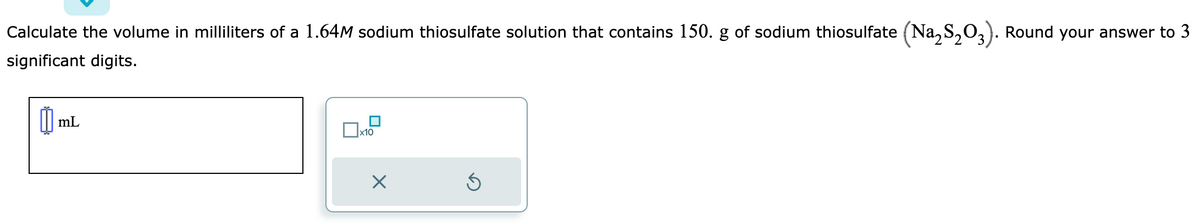 Calculate the volume in milliliters of a 1.64M sodium thiosulfate solution that contains 150. g of sodium thiosulfate (Na₂S₂O3). Round your answer to 3
significant digits.
mL
x10
X
Ś