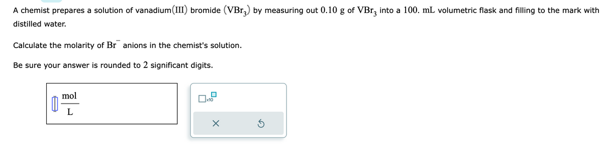 A chemist prepares a solution of vanadium(III) bromide (VBr) by measuring out 0.10 g of VBr3 into a 100. mL volumetric flask and filling to the mark with
distilled water.
Calculate the molarity of Br anions in the chemist's solution.
Be sure your answer is rounded to 2 significant digits.
mol
L
x10
X
Ś