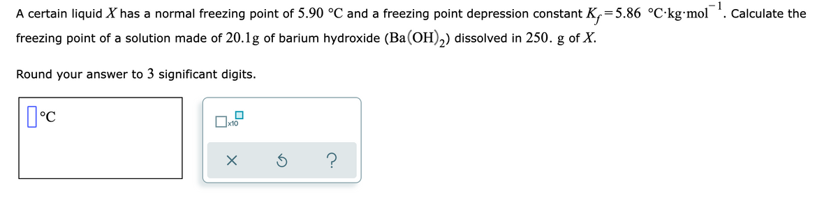 -1
A certain liquid X has a normal freezing point of 5.90 °C and a freezing point depression constant K,=5.86 °C·kg•mol . Calculate the
freezing point of a solution made of 20.1g of barium hydroxide (Ba(OH),) dissolved in 250. g of X.
Round your answer to 3 significant digits.
°C
x10
