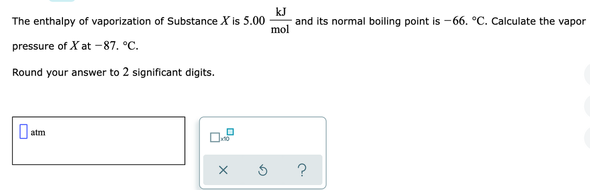 kJ
The enthalpy of vaporization of Substance X is 5.00
and its normal boiling point is -66. °C. Calculate the vapor
mol
pressure of X at -87. °C.
Round your answer to 2 significant digits.
|| atm
x10
