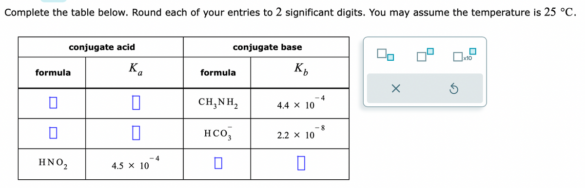 Complete the table below. Round each of your entries to 2 significant digits. You may assume the temperature is 25 °C.
conjugate acid
formula
0
0
ΗΝΟ,
Ka
0
0
4.5 X 10
4
conjugate base
Kb
formula
CH,NH,
HCO3
П
4.4 X 10
2.2 × 10
0
4
8
90
X
S
x10