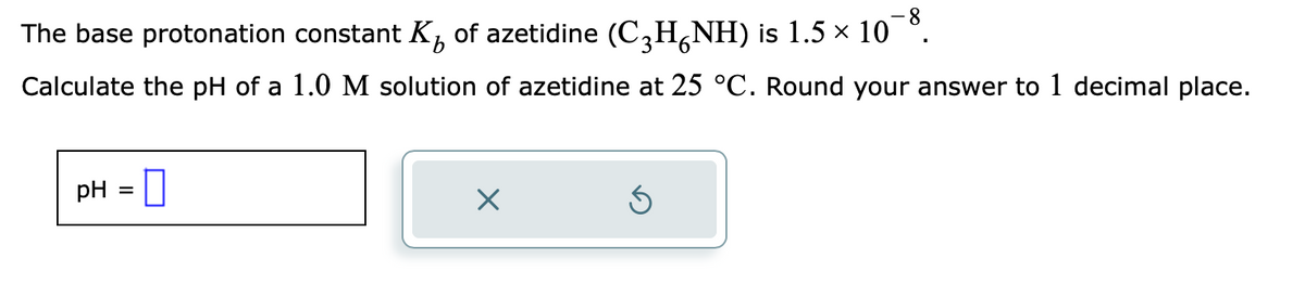 The base protonation constant K of azetidine (C₂H¿NH) is 1.5 × 10¯³.
Calculate the pH of a 1.0 M solution of azetidine at 25 °C. Round your answer to 1 decimal place.
pH =
X
S
