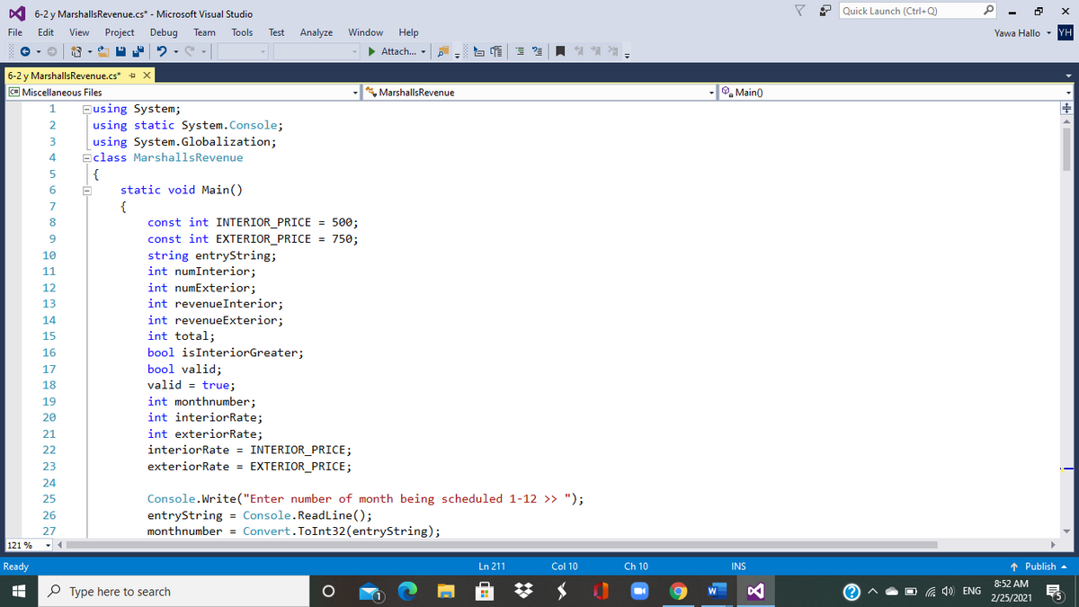 Y 2 Quick Launch (Ctrl+Q)
6-2 y MarshallsRevenue.cs* - Microsoft Visual Studio
File
Edit
View
Project
Debug
Team
Tools
Test
Analyze
Window
Help
Yawa Hallo - YH
• Attach.. -
6-2 y MarshallsRevenue.cs* + X
C# Miscellaneous Files
* MarshallsRevenue
O, Main()
Busing System;
using static System.Console;
2
using System.Globalization;
Eclass MarshallsRevenue
{
static void Main()
{
const int INTERIOR_PRICE = 500;
8
const int EXTERIOR_PRICE = 750;
string entryString;
int numInterior;
int numExterior;
10
11
12
int revenueInterior;
int revenueExterior;
int total;
bool isInteriorGreater;
bool valid;
13
14
15
16
17
18
valid = true;
int monthnumber;
int interiorRate;
19
20
int exteriorRate;
interiorRate = INTERIOR_PRICE;
exteriorRate = EXTERIOR_PRICE;
21
22
23
24
Console.Write("Enter number of month being scheduled 1-12 >> ");
entryString = Console.ReadLine();
monthnumber = Convert.ToInt32(entryString);
25
26
27
121 %
Ready
Ln 211
Col 10
Ch 10
INS
1 Publish -
8:52 AM
O Type here to search
a 4) ENG
2/25/2021
