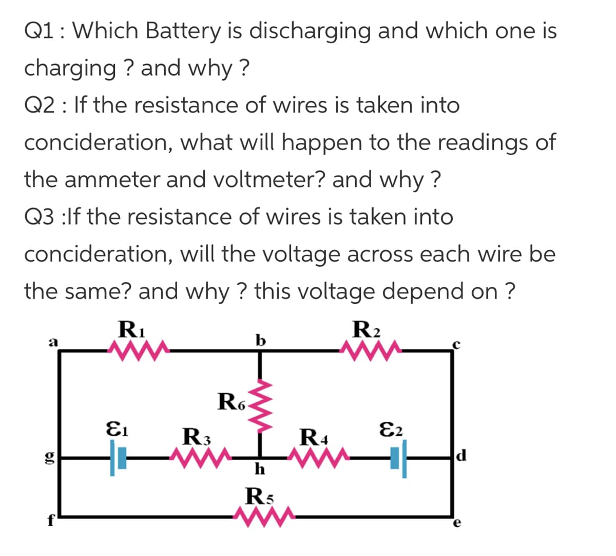Q1: Which Battery is discharging and which one is
charging ? and why ?
Q2 : If the resistance of wires is taken into
concideration, what will happen to the readings of
the ammeter and voltmeter? and why ?
Q3 :lf the resistance of wires is taken into
concideration, will the voltage across each wire be
the same? and why ? this voltage depend on ?
RI
R2
а
Ro
R3
R4
E2
13
d
R5
