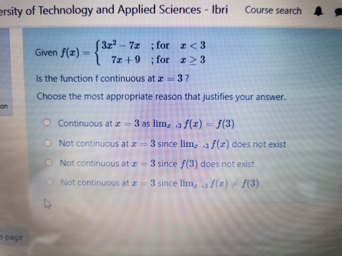 ersity of Technology and Applied Sciences - Ibri
Course search A
3x2-7x ; for <3
7x +9 ; for ¤> 3
Given f(x) =
Is the function f continuous at z = 3?
Choose the most appropriate reason that justifies your answer.
on
O Continuous at r = 3 as lim, ,3 f(x) = f(3)
O Not continuous at x = 3 since lim, ,3 f(r) does not exist
O Not continuous at r- 3 since f(3) does not exist
O Not continuous at z = 3 since lim, 3 f(x) f f(3)
s page
