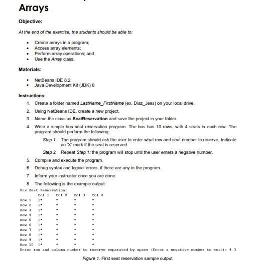 Arrays
Objective:
At the end of the exercise, the students should be able to:
• Create arrays in a program;
Access array elements;
Perform array operations; and
Use the Array class.
Materials:
NetBeans IDE 8.2
Java Development Kit (JDK) 8
Instructions:
1. Create a folder named LastName_FirstName (ex. Diaz_Jess) on your local drive.
2. Using NetBeans IDE, create a new project.
3. Name the class as SeatReservation and save the project in your folder
4. Write a simple bus seat reservation program. The bus has 10 rows, with 4 seats in each row. The
program should perform the following:
Step 1. The program should ask the user to enter what row and seat number to reserve. Indicate
an 'X' mark if the seat is reserved.
Step 2. Repeat Step 1; the program will stop until the user enters a negative number.
5. Compile and execute the program.
6. Debug syntax and logical errors, if there are any in the program.
7. Inform your instructor once you are done.
8. The following is the example output:
Bua Baat Haaervation:
Col 1
cal 2 col 3
Col 4
Row 1
Row 2
Row 3
Row 4
Row 5
Row 7
kow 8
Row 9
Row 10 1*
Enter rOw and colun nunber to reserve separated by space (Enter a negative nuber to exit): 43
Figure 1. First seat reservation sample output
