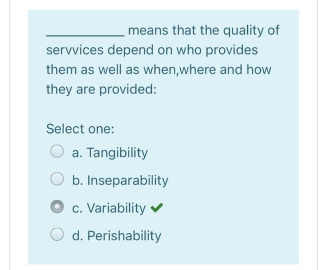 means that the quality of
servvices depend on who provides
them as well as when,where and how
they are provided:
Select one:
a. Tangibility
b. Inseparability
c. Variability v
d. Perishability
