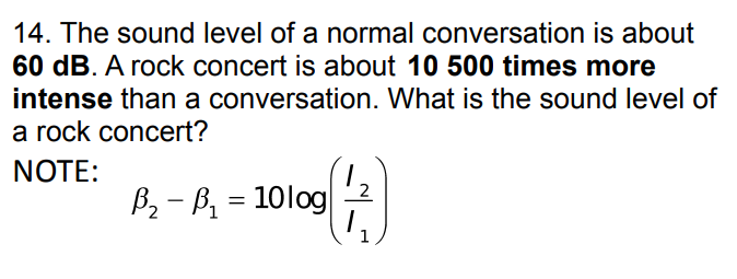 14. The sound level of a normal conversation is about
60 dB. A rock concert is about 10 500 times more
intense than a conversation. What is the sound level of
a rock concert?
NOTE:
B₂-B₁=10log
(3)
1