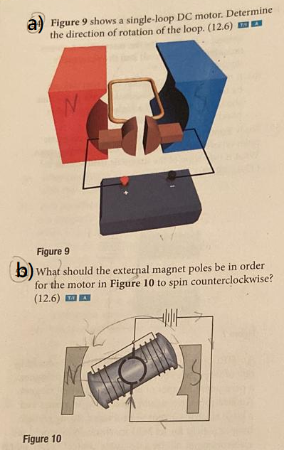 a Figure 9 shows a single-loop DC motor. Determine
the direction of rotation of the loop. (12.6)
Figure 9
b) What should the external magnet poles be in order
for the motor in Figure 10 to spin counterclockwise?
(12.6) TA
Figure 10