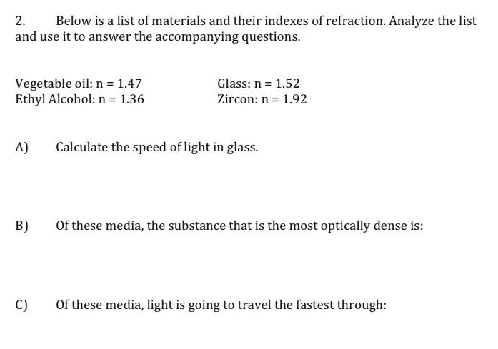 2. Below is a list of materials and their indexes of refraction. Analyze the list
and use it to answer the accompanying questions.
Vegetable oil: n = 1.47
Ethyl Alcohol: n = 1.36
A)
B)
C)
Glass: n = 1.52
Zircon: n = 1.92
Calculate the speed of light in glass.
Of these media, the substance that is the most optically dense is:
Of these media, light is going to travel the fastest through: