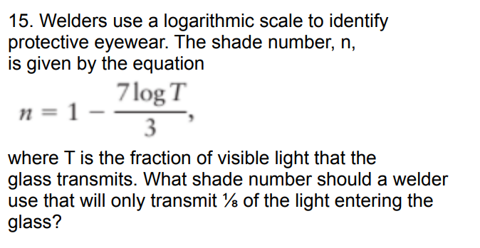 15. Welders use a logarithmic scale to identify
protective eyewear. The shade number, n,
is given by the equation
n = 1
7log T
3
where T is the fraction of visible light that the
glass transmits. What shade number should a welder
use that will only transmit % of the light entering the
glass?