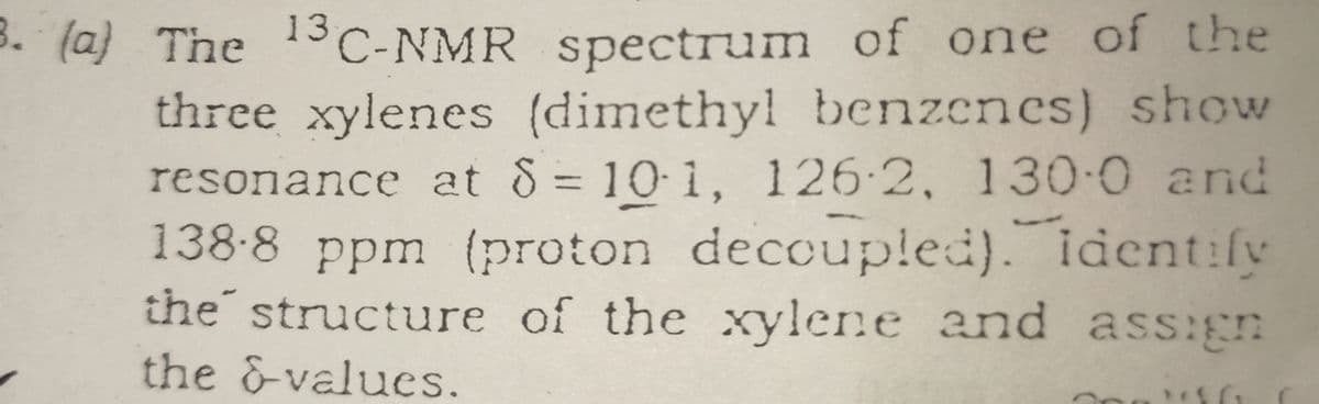 3. (a) The 3C-NMR spectrum of one of the
three xylenes (dimethyl benzenes) show
resonance at 8 = 10 1, 126-2, 130-0 and
138-8 ppm (proton deccupled). ident:fv
the structure of the xylene and ass:gn
%3D
the &-values.
