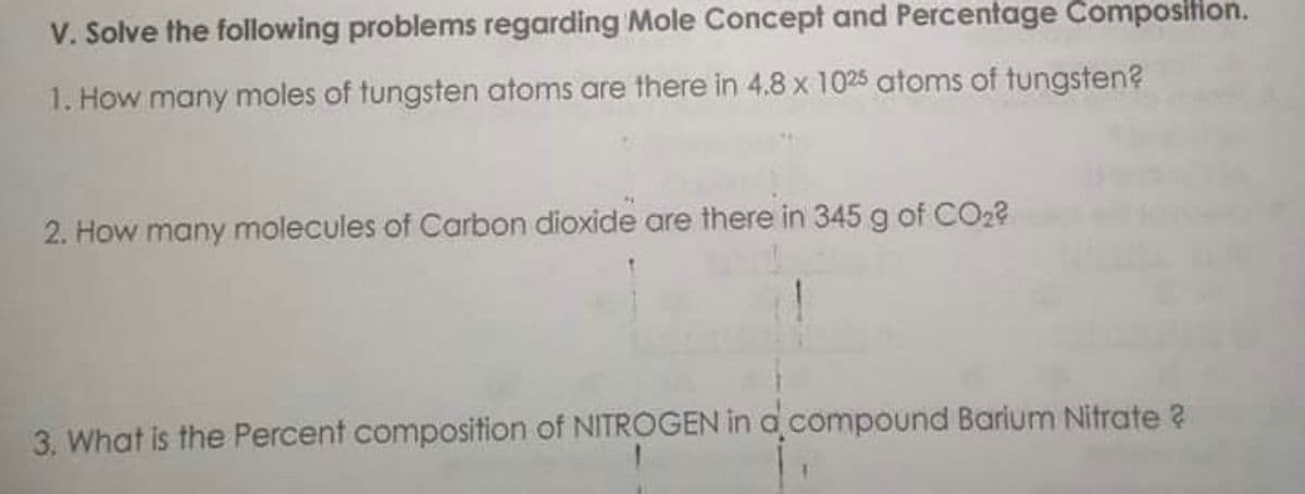 V. Solve the following problems regarding Mole Concept and Percentage Composition.
1. How many moles of tungsten atoms are there in 4.8 x 1025 atoms of tungsten?
2. How many molecules of Carbon dioxide are there in 345 g of CO2?
3. What is the Percent composition of NITROGEN in a compound Barium Nitrate ?
