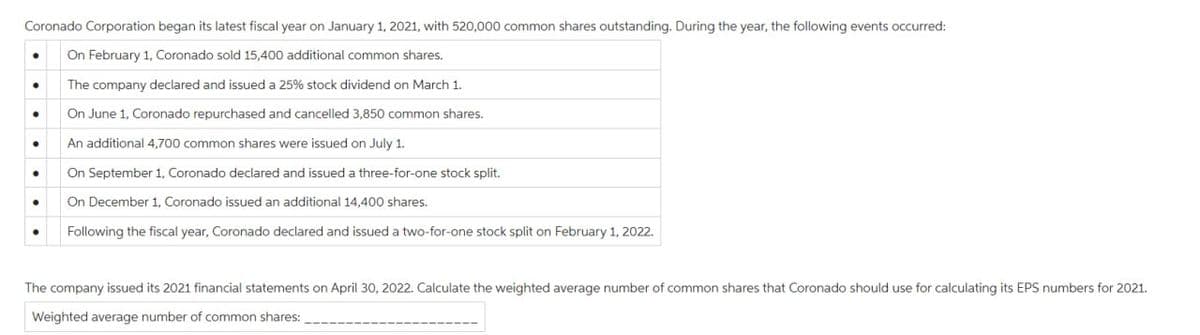 Coronado Corporation began its latest fiscal year on January 1, 2021, with 520,000 common shares outstanding. During the year, the following events occurred:
On February 1, Coronado sold 15,400 additional common shares.
The company declared and issued a 25% stock dividend on March 1.
On June 1, Coronado repurchased and cancelled 3,850 common shares.
●
●
●
.
.
An additional 4,700 common shares were issued on July 1.
On September 1, Coronado declared and issued a three-for-one stock split.
On December 1, Coronado issued an additional 14,400 shares.
Following the fiscal year, Coronado declared and issued a two-for-one stock split on February 1, 2022.
The company issued its 2021 financial statements on April 30, 2022. Calculate the weighted average number of common shares that Coronado should use for calculating its EPS numbers for 2021.
Weighted average number of common shares: