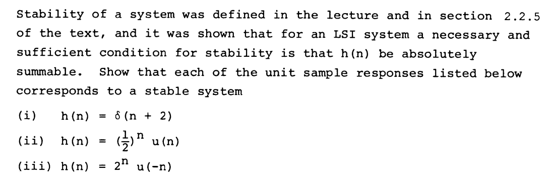 Stability of a system was defined in the lecture and in section 2.2.5
of the text, and it was shown that for an LSI system a necessary and
sufficient condition for stability is that h(n) be absolutely
summable.
Show that each of the unit sample responses listed below
corresponds to a stable system
(i)
h (n)
8 (n + 2)
%3D
(ii)
h (n)
5" u (n)
(iii) h(n)
2" u(-n)
