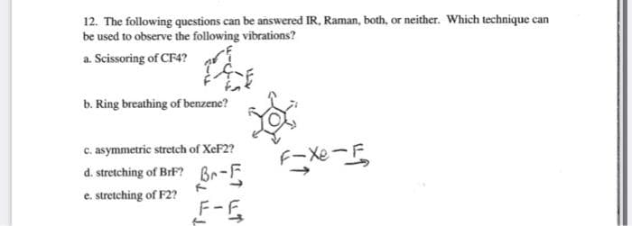 12. The following questions can be answered IR, Raman, both, or neither. Which technique can
be used to observe the following vibrations?
a. Scissoring of CF4?
b. Ring breathing of benzene?
c. asymmetric stretch of XeF2?
d. stretching of BrF? Br-F
e. stretching of F2?
F-F
