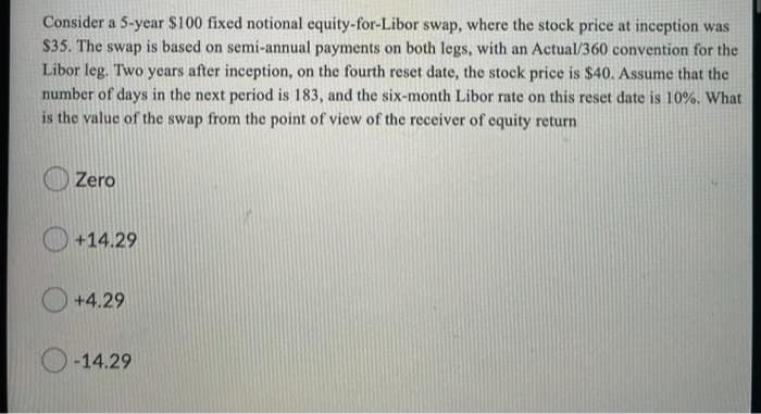 Consider a 5-year $100 fixed notional equity-for-Libor swap, where the stock price at inception was
$35. The swap is based on semi-annual payments on both legs, with an Actual/360 convention for the
Libor leg. Two years after inception, on the fourth reset date, the stock price is $40. Assume that the
number of days in the next period is 183, and the six-month Libor rate on this reset date is 10%. What
is the value of the swap from the point of view of the receiver of equity return
Zero
+14.29
+4.29
-14.29

