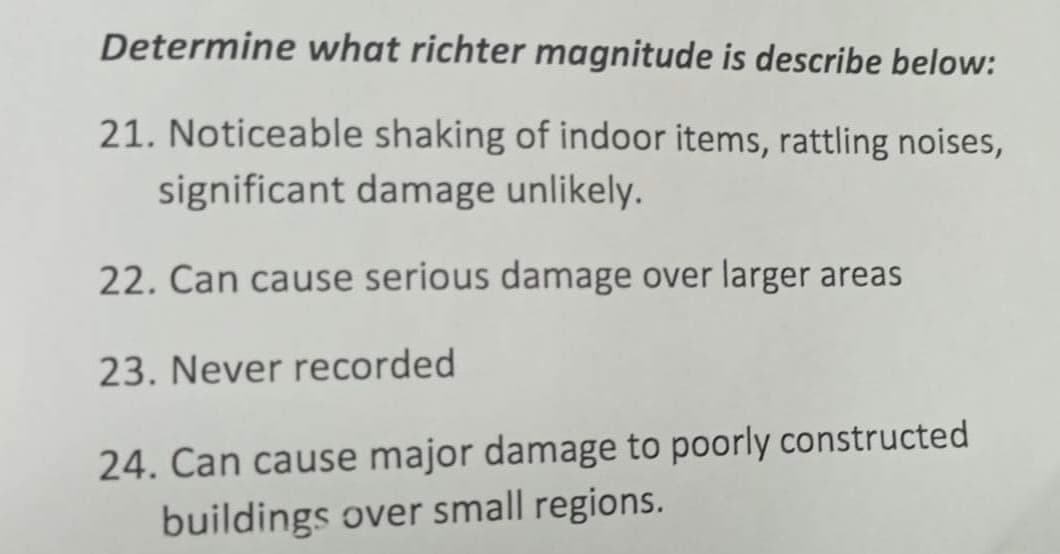 Determine what richter magnitude is describe below:
21. Noticeable shaking of indoor items, rattling noises,
significant damage unlikely.
22. Can cause serious damage over larger areas
23. Never recorded
24. Can cause major damage to poorly constructed
buildings over small regions.