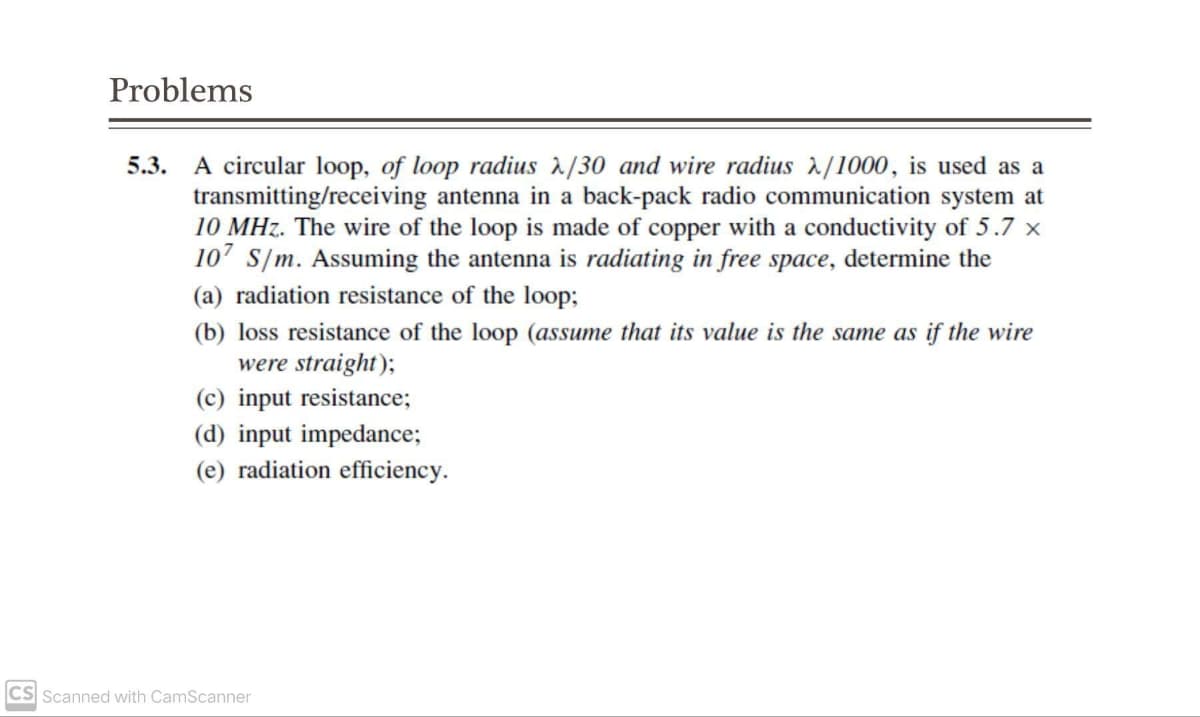 Problems
5.3. A circular loop, of loop radius λ/30 and wire radius λ/1000, is used as a
transmitting/receiving antenna in a back-pack radio communication system at
10 MHz. The wire of the loop is made of copper with a conductivity of 5.7 x
107 S/m. Assuming the antenna is radiating in free space, determine the
(a) radiation resistance of the loop;
(b) loss resistance of the loop (assume that its value is the same as if the wire
were straight);
(c) input resistance;
(d) input impedance;
(e) radiation efficiency.
CS Scanned with CamScanner