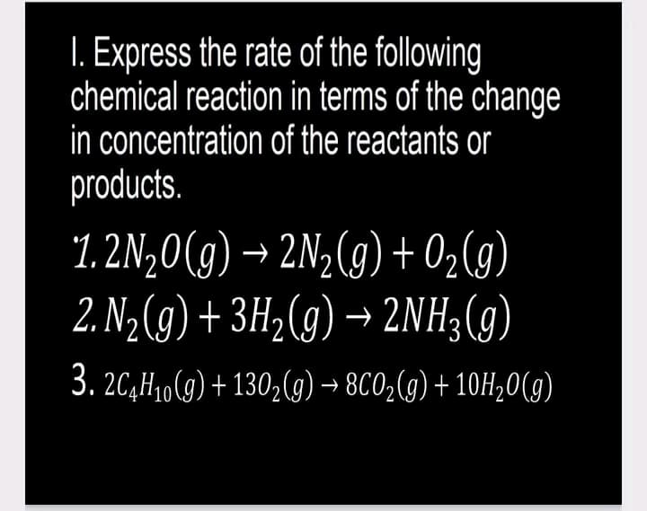 1. Express the rate of the following
chemical reaction in terms of the change
in concentration of the reactants or
products.
1.2N₂0(g) → 2N₂(g) + O₂(g)
2. N₂(g) + 3H₂(g) → 2NH3(g)
3. 2C4H₁0(g) +130₂(g) → 8CO₂(g) + 10H₂O(g)