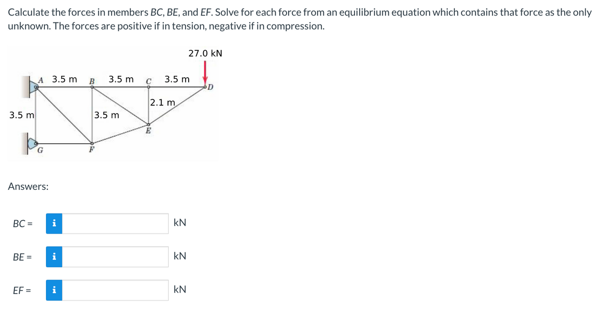 Calculate the forces in members BC, BE, and EF. Solve for each force from an equilibrium equation which contains that force as the only
unknown. The forces are positive if in tension, negative if in compression.
3.5 m
BC=
Answers:
BE =
A 3.5 m
EF=
G
i
i
i
B
3.5 m
3.5 m
C
2.1 m
E
3.5 m
KN
KN
27.0 KN
kN
D