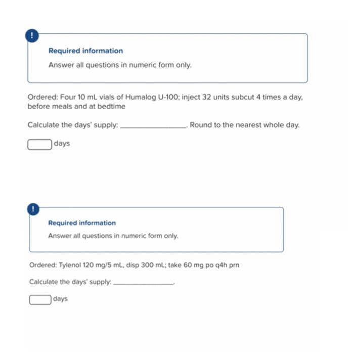 !
Required information
Answer all questions in numeric form only.
Ordered: Four 10 mL vials of Humalog U-100; inject 32 units subcut 4 times a day,
before meals and at bedtime
Calculate the days' supply:.
Round to the nearest whole day.
days
Required information
Answer all questions in numeric form only.
Ordered: Tylenol 120 mg/5 mL, disp 300 mL; take 60 mg po q4h prn
Calculate the days' supply:
days