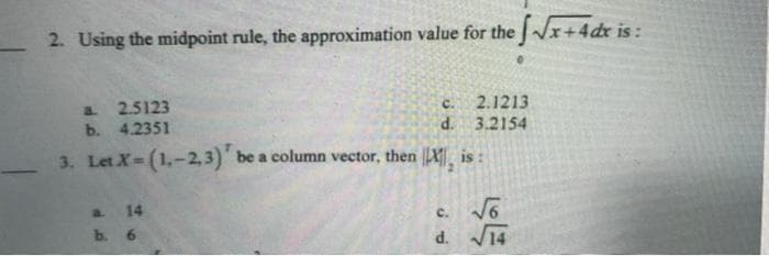 2. Using the midpoint rule, the approximation value for the √√x+4 dx is:
C.
2.1213
a 2.5123
b. 4.2351
d. 3.2154
3. Let X=(1,-2,3) be a column vector, then ||X, is:
a.
14
C.
√6
b. 6
d. √14